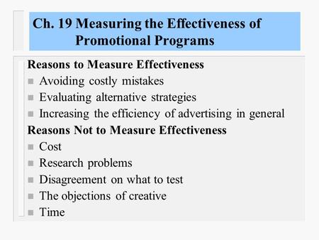 Ch. 19 Measuring the Effectiveness of Promotional Programs Reasons to Measure Effectiveness n Avoiding costly mistakes n Evaluating alternative strategies.