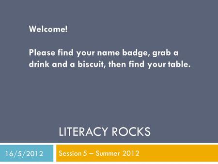 LITERACY ROCKS Session 5 – Summer 2012 Welcome! Please find your name badge, grab a drink and a biscuit, then find your table. 16/5/2012.