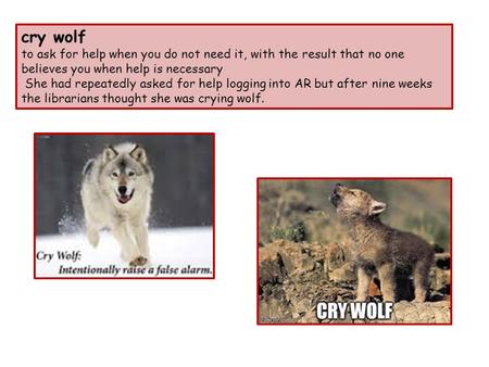 Cry wolf to ask for help when you do not need it, with the result that no one believes you when help is necessary She had repeatedly asked for help logging.