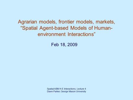 Spatial ABM H-E Interactions, Lecture 4 Dawn Parker, George Mason University Agrarian models, frontier models, markets, “Spatial Agent-based Models of.