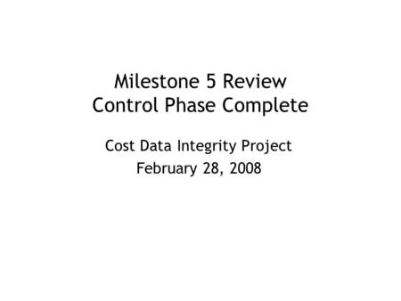 Milestone 5 Review Control Phase Complete Cost Data Integrity Project February 28, 2008.