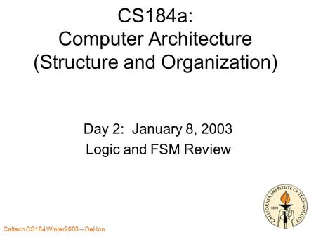 Caltech CS184 Winter2003 -- DeHon CS184a: Computer Architecture (Structure and Organization) Day 2: January 8, 2003 Logic and FSM Review.