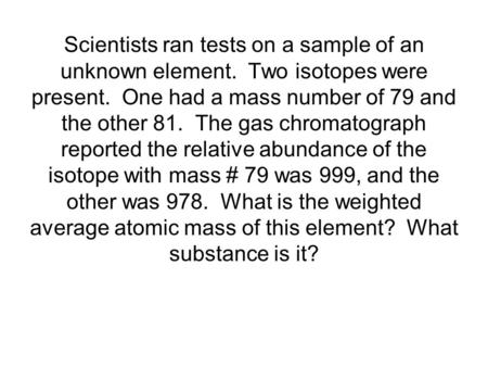 Scientists ran tests on a sample of an unknown element. Two isotopes were present. One had a mass number of 79 and the other 81. The gas chromatograph.