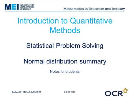 Produced by MEI on behalf of OCR © OCR 2013 Introduction to Quantitative Methods Statistical Problem Solving Normal distribution summary Notes for students.