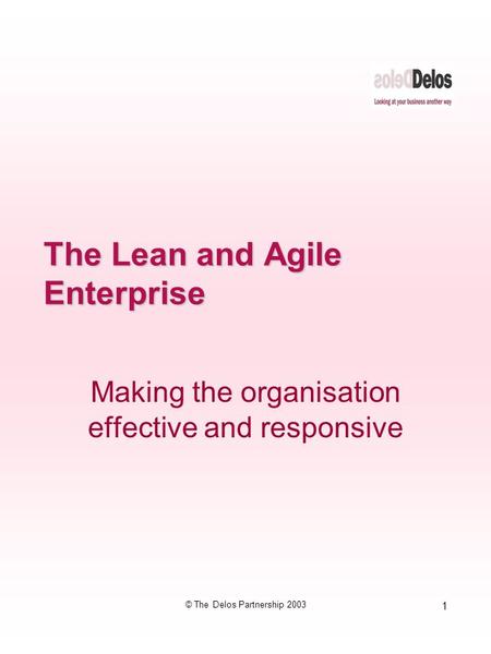 1 © The Delos Partnership 2003 The Lean and Agile Enterprise Making the organisation effective and responsive.