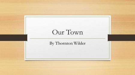 Our Town By Thornton Wilder. Background Information Born 1897 An American novelist who wrote several plays Praised for his treatment of universal themes.