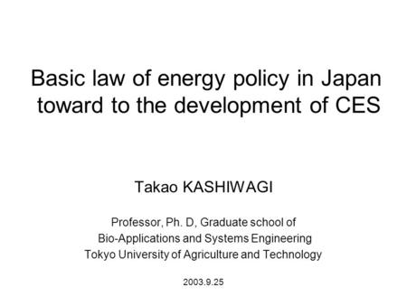 Basic law of energy policy in Japan toward to the development of CES Takao KASHIWAGI Professor, Ph. D, Graduate school of Bio-Applications and Systems.