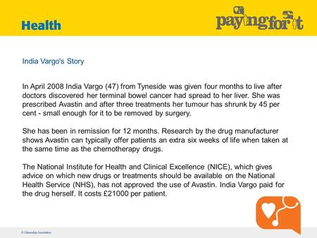 India Vargo's Story In April 2008 India Vargo (47) from Tyneside was given four months to live after doctors discovered her terminal bowel cancer had spread.