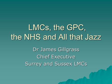 LMCs, the GPC, the NHS and All that Jazz LMCs, the GPC, the NHS and All that Jazz Dr James Gillgrass Chief Executive Surrey and Sussex LMCs.