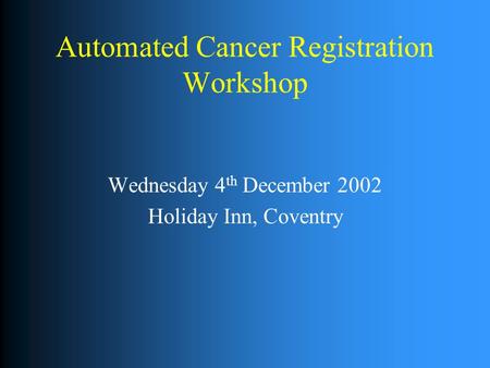 Automated Cancer Registration Workshop Wednesday 4 th December 2002 Holiday Inn, Coventry.