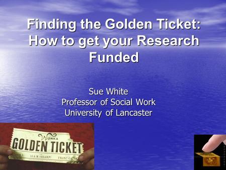 Finding the Golden Ticket: How to get your Research Funded Sue White Professor of Social Work University of Lancaster.