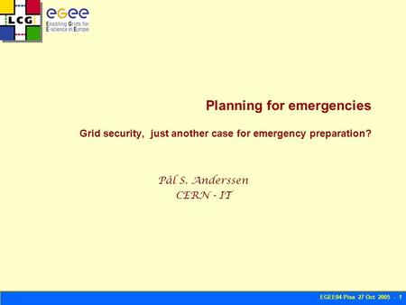 EGEE04 Pisa 27 Oct 2005 - 1 Planning for emergencies Grid security, just another case for emergency preparation? Pål S. Anderssen CERN - IT.