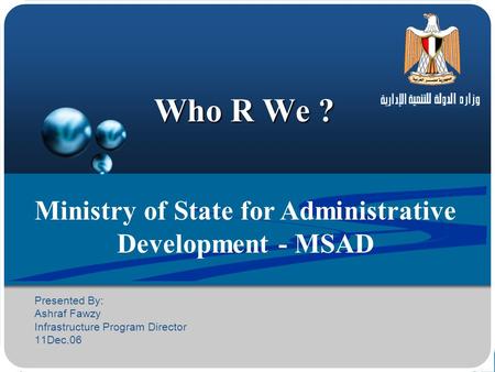 Who R We ? Ministry of State for Administrative Development - MSAD Presented By: Ashraf Fawzy Infrastructure Program Director 11Dec.06.