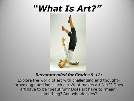 “What Is Art?” Recommended for Grades 9-12: Explore the world of art with challenging and thought- provoking questions such as: What makes art “art”? Does.