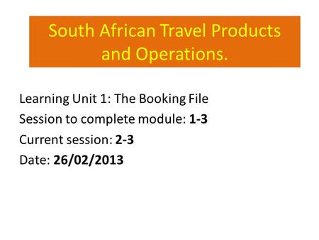 South African Travel Products and Operations. Learning Unit 1: The Booking File Session to complete module: 1-3 Current session: 2-3 Date: 26/02/2013.