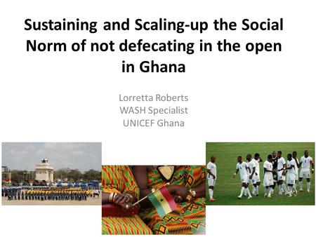 Sustaining and Scaling-up the Social Norm of not defecating in the open in Ghana Lorretta Roberts WASH Specialist UNICEF Ghana.