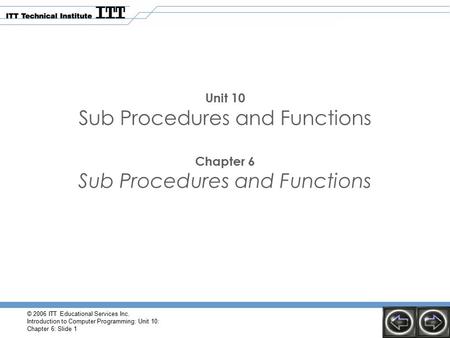 © 2006 ITT Educational Services Inc. Introduction to Computer Programming: Unit 10: Chapter 6: Slide 1 Unit 10 Sub Procedures and Functions Chapter 6 Sub.