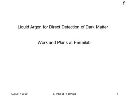 F August 7 2009S. Pordes - Fermilab1 Liquid Argon for Direct Detection of Dark Matter Work and Plans at Fermilab.