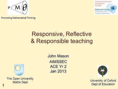 1 Responsive, Reflective & Responsible teaching John Mason AIMSSEC ACE Yr 2 Jan 2013 The Open University Maths Dept University of Oxford Dept of Education.