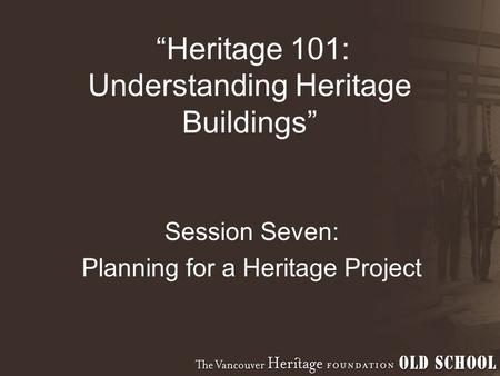 “Heritage 101: Understanding Heritage Buildings” Session Seven: Planning for a Heritage Project.