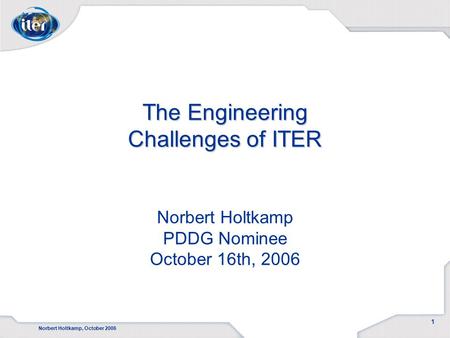 Norbert Holtkamp, October 2006 1 The Engineering Challenges of ITER The Engineering Challenges of ITER Norbert Holtkamp PDDG Nominee October 16th, 2006.