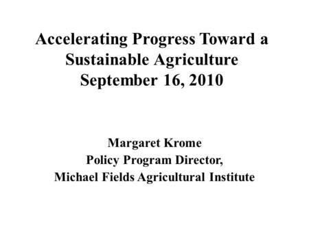 Accelerating Progress Toward a Sustainable Agriculture September 16, 2010 Margaret Krome Policy Program Director, Michael Fields Agricultural Institute.