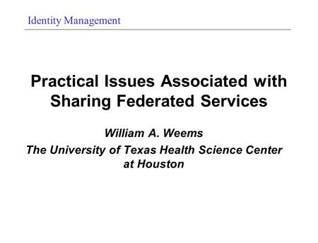 Identity Management Practical Issues Associated with Sharing Federated Services William A. Weems The University of Texas Health Science Center at Houston.