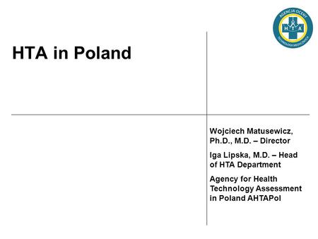 HTA in Poland Wojciech Matusewicz, Ph.D., M.D. – Director Iga Lipska, M.D. – Head of HTA Department Agency for Health Technology Assessment in Poland AHTAPol.