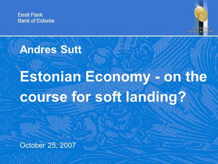 Eesti Pank Bank of Estonia Andres Sutt Estonian Economy - on the course for soft landing? October 25, 2007.