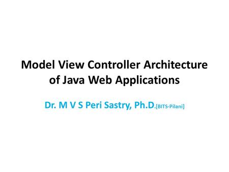 Model View Controller Architecture of Java Web Applications Dr. M V S Peri Sastry, Ph.D.[BITS-Pilani]