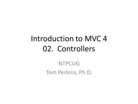 Introduction to MVC 4 02. Controllers NTPCUG Tom Perkins, Ph.D.