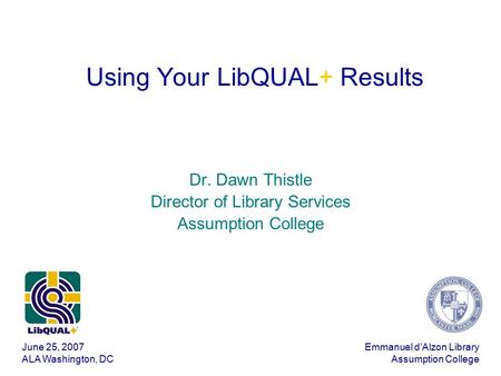 June 25, 2007 ALA Washington, DC Emmanuel d’Alzon Library Assumption College Using Your LibQUAL+ Results Dr. Dawn Thistle Director of Library Services.