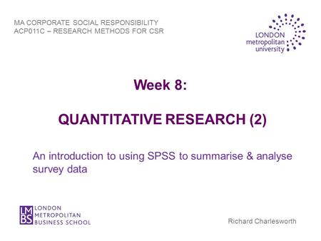 Week 8: QUANTITATIVE RESEARCH (2) An introduction to using SPSS to summarise & analyse survey data MA CORPORATE SOCIAL RESPONSIBILITY ACP011C – RESEARCH.