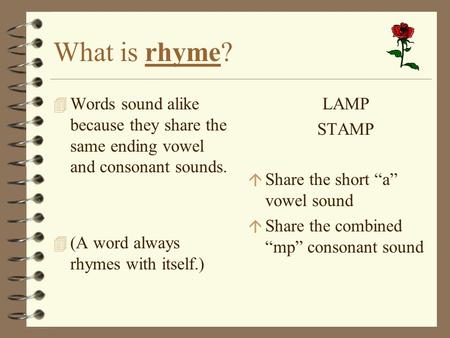 What is rhyme? Words sound alike because they share the same ending vowel and consonant sounds. (A word always rhymes with itself.) LAMP STAMP Share the.