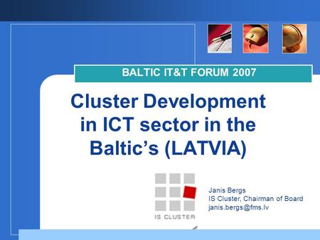 Company LOGO Cluster Development in ICT sector in the Baltic’s (LATVIA) BALTIC IT&T FORUM 2007 Janis Bergs IS Cluster, Chairman of Board