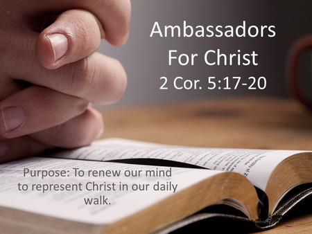 Ambassadors For Christ 2 Cor. 5:17-20 Purpose: To renew our mind to represent Christ in our daily walk.