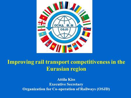 Improving rail transport competitiveness in the Eurasian region Attila Kiss Executive Secretary Organization for Co-operation of Railways (OSJD)