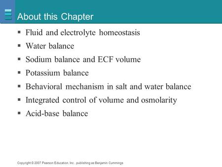 Copyright © 2007 Pearson Education, Inc., publishing as Benjamin Cummings About this Chapter  Fluid and electrolyte homeostasis  Water balance  Sodium.