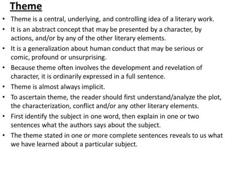 Theme Theme is a central, underlying, and controlling idea of a literary work. It is an abstract concept that may be presented by a character, by actions,