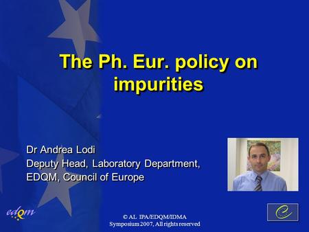 © AL IPA/EDQM/IDMA Symposium 2007, All rights reserved The Ph. Eur. policy on impurities Dr Andrea Lodi Deputy Head, Laboratory Department, EDQM, Council.