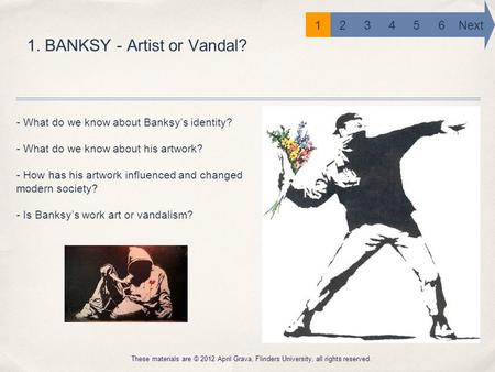 1. BANKSY - Artist or Vandal? These materials are © 2012 April Grava, Flinders University, all rights reserved. 6 Next 12345 - What do we know about Banksy’s.