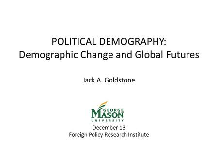 POLITICAL DEMOGRAPHY: Demographic Change and Global Futures Jack A. Goldstone December 13 Foreign Policy Research Institute.