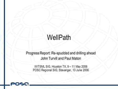 WellPath Progress Report: Re-spudded and drilling ahead John Turvill and Paul Maton WITSML SIG, Houston TX, 9 – 11 May 2006 POSC Regional SIG, Stavanger,