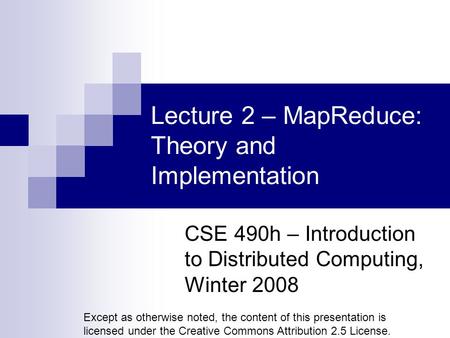 Lecture 2 – MapReduce: Theory and Implementation CSE 490h – Introduction to Distributed Computing, Winter 2008 Except as otherwise noted, the content of.