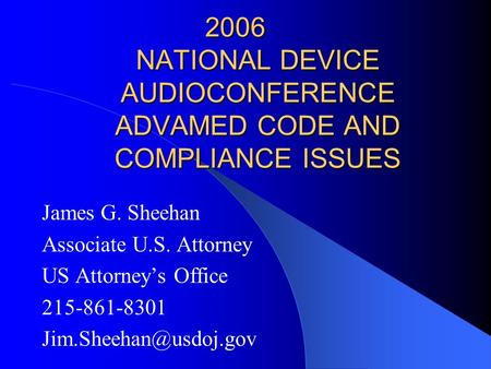 2006 NATIONAL DEVICE AUDIOCONFERENCE ADVAMED CODE AND COMPLIANCE ISSUES James G. Sheehan Associate U.S. Attorney US Attorney’s Office 215-861-8301