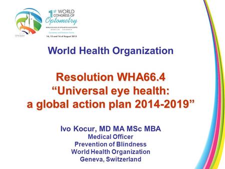 World Health Organization Resolution WHA66.4 “Universal eye health: a global action plan 2014-2019” Ivo Kocur, MD MA MSc MBA Medical Officer Prevention.