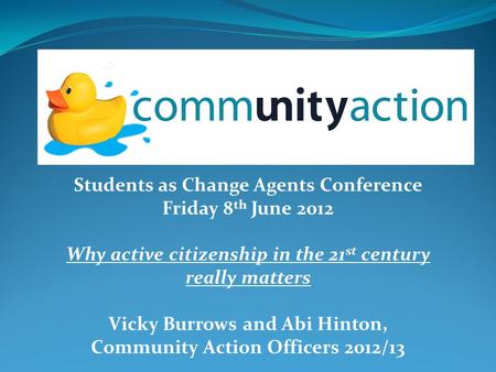 Students as Change Agents Conference Friday 8 th June 2012 Why active citizenship in the 21 st century really matters Vicky Burrows and Abi Hinton, Community.