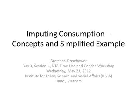 Imputing Consumption – Concepts and Simplified Example Gretchen Donehower Day 3, Session 1, NTA Time Use and Gender Workshop Wednesday, May 23, 2012 Institute.