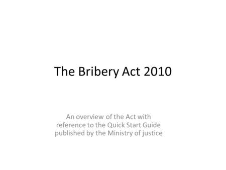 The Bribery Act 2010 An overview of the Act with reference to the Quick Start Guide published by the Ministry of justice.