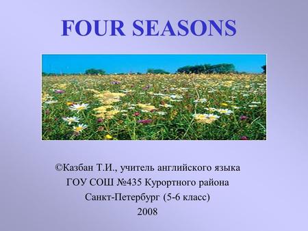 FOUR SEASONS ©Казбан Т.И., учитель английского языка ГОУ СОШ №435 Курортного района Санкт-Петербург (5-6 класс) 2008.